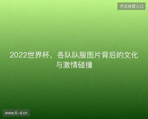 2022世界杯，各队队服图片背后的文化与激情碰撞